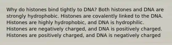 Why do histones bind tightly to DNA? Both histones and DNA are strongly hydrophobic. Histones are covalently linked to the DNA. Histones are highly hydrophobic, and DNA is hydrophilic. Histones are negatively charged, and DNA is positively charged. Histones are positively charged, and DNA is negatively charged