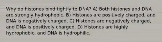 Why do histones bind tightly to DNA? A) Both histones and DNA are strongly hydrophobic. B) Histones are positively charged, and DNA is negatively charged. C) Histones are negatively charged, and DNA is positively charged. D) Histones are highly hydrophobic, and DNA is hydrophilic.