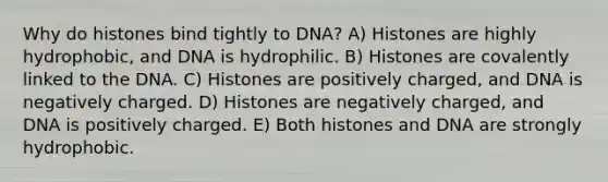 Why do histones bind tightly to DNA? A) Histones are highly hydrophobic, and DNA is hydrophilic. B) Histones are covalently linked to the DNA. C) Histones are positively charged, and DNA is negatively charged. D) Histones are negatively charged, and DNA is positively charged. E) Both histones and DNA are strongly hydrophobic.