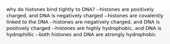 why do histones bind tightly to DNA? --histones are positively charged, and DNA is negatively charged --histones are covalently linked to the DNA --histones are negatively charged, and DNA is positively charged --histones are highly hydrophobic, and DNA is hydrophillic --both histones and DNA are atrongly hydrophobic