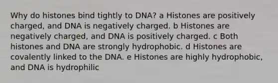 Why do histones bind tightly to DNA? a Histones are positively charged, and DNA is negatively charged. b Histones are negatively charged, and DNA is positively charged. c Both histones and DNA are strongly hydrophobic. d Histones are covalently linked to the DNA. e Histones are highly hydrophobic, and DNA is hydrophilic