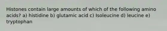 Histones contain large amounts of which of the following <a href='https://www.questionai.com/knowledge/k9gb720LCl-amino-acids' class='anchor-knowledge'>amino acids</a>? a) histidine b) glutamic acid c) Isoleucine d) leucine e) tryptophan