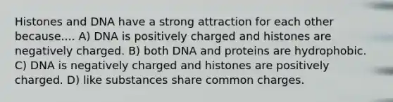 Histones and DNA have a strong attraction for each other because.... A) DNA is positively charged and histones are negatively charged. B) both DNA and proteins are hydrophobic. C) DNA is negatively charged and histones are positively charged. D) like substances share common charges.