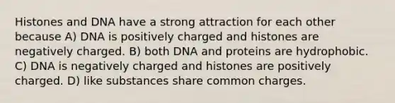 Histones and DNA have a strong attraction for each other because A) DNA is positively charged and histones are negatively charged. B) both DNA and proteins are hydrophobic. C) DNA is negatively charged and histones are positively charged. D) like substances share common charges.