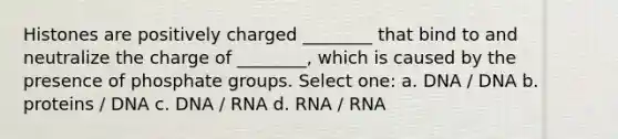 Histones are positively charged ________ that bind to and neutralize the charge of ________, which is caused by the presence of phosphate groups. Select one: a. DNA / DNA b. proteins / DNA c. DNA / RNA d. RNA / RNA