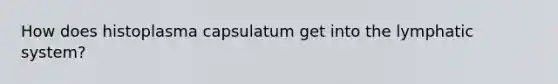 How does histoplasma capsulatum get into the lymphatic system?