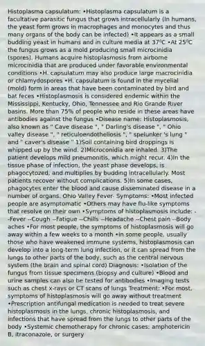 Histoplasma capsulatum: •Histoplasma capsulatum is a facultative parasitic fungus that grows intracellularly (In humans, the yeast form grows in macrophages and monocytes and thus many organs of the body can be infected) •It appears as a small budding yeast in humans and in culture media at 37⁰C •At 25⁰C the fungus grows as a mold producing small microcinidia (spores). Humans acquire histoplasmosis from airborne microcinidia that are produced under favorable environmental conditions •H. capsulatum may also produce large macrocinidia or chlamydospores •H. capsulatum is found in the mycelial (mold) form in areas that have been contaminated by bird and bat feces •Histoplasmosis is considered endemic within the Mississippi, Kentucky, Ohio, Tennessee and Rio Grande River basins. More than 75% of people who reside in these areas have antibodies against the fungus •Disease name: Histoplasmosis, also known as " Cave disease ", " Darling's disease ", " Ohio valley disease ", " reticuloendotheliosis ", " spelunker 's lung " and " caver's disease " 1)Soil containing bird droppings is whipped up by the wind. 2)Microconidia are inhaled. 3)The patient develops mild pneumonitis, which might recur. 4)In the tissue phase of infection, the yeast phase develops, is phagocytozed, and multiplies by budding intracellularly. Most patients recover without complications. 5)In some cases, phagocytes enter the blood and cause disseminated disease in a number of organs. Ohio Valley Fever- Symptoms: •Most infected people are asymptomatic •Others may have flu-like symptoms that resolve on their own •Symptoms of histoplasmosis include: --Fever --Cough --Fatigue --Chills --Headache --Chest pain --Body aches •For most people, the symptoms of histoplasmosis will go away within a few weeks to a month •In some people, usually those who have weakened immune systems, histoplasmosis can develop into a long-term lung infection, or it can spread from the lungs to other parts of the body, such as the central nervous system (the brain and spinal cord) Diagnosis: •Isolation of the fungus from tissue specimens (biopsy and culture) •Blood and urine samples can also be tested for antibodies •Imaging tests such as chest x-rays or CT scans of lungs Treatment: •For most, symptoms of histoplasmosis will go away without treatment •Prescription antifungal medication is needed to treat severe histoplasmosis in the lungs, chronic histoplasmosis, and infections that have spread from the lungs to other parts of the body •Systemic chemotherapy for chronic cases: amphotericin B, itraconazole, or surgery