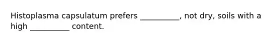 Histoplasma capsulatum prefers __________, not dry, soils with a high __________ content.