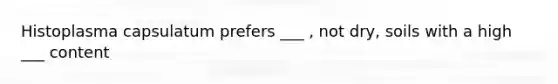 Histoplasma capsulatum prefers ___ , not dry, soils with a high ___ content