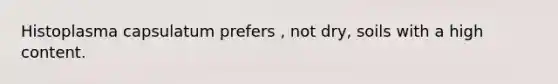 Histoplasma capsulatum prefers , not dry, soils with a high content.