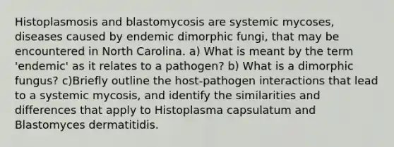 Histoplasmosis and blastomycosis are systemic mycoses, diseases caused by endemic dimorphic fungi, that may be encountered in North Carolina. a) What is meant by the term 'endemic' as it relates to a pathogen? b) What is a dimorphic fungus? c)Briefly outline the host-pathogen interactions that lead to a systemic mycosis, and identify the similarities and differences that apply to Histoplasma capsulatum and Blastomyces dermatitidis.