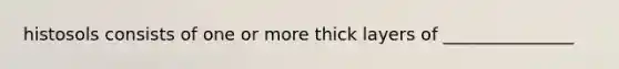 histosols consists of one or more thick layers of _______________