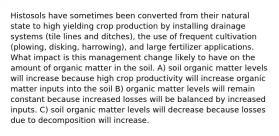 Histosols have sometimes been converted from their natural state to high yielding crop production by installing drainage systems (tile lines and ditches), the use of frequent cultivation (plowing, disking, harrowing), and large fertilizer applications. What impact is this management change likely to have on the amount of organic matter in the soil. A) soil organic matter levels will increase because high crop productivity will increase organic matter inputs into the soil B) organic matter levels will remain constant because increased losses will be balanced by increased inputs. C) soil organic matter levels will decrease because losses due to decomposition will increase.