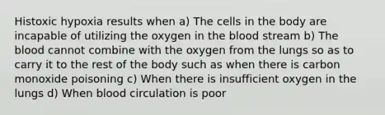 Histoxic hypoxia results when a) The cells in the body are incapable of utilizing the oxygen in the blood stream b) The blood cannot combine with the oxygen from the lungs so as to carry it to the rest of the body such as when there is carbon monoxide poisoning c) When there is insufficient oxygen in the lungs d) When blood circulation is poor