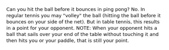 Can you hit the ball before it bounces in ping pong? No. In regular tennis you may "volley" the ball (hitting the ball before it bounces on your side of the net). But in table tennis, this results in a point for your opponent. NOTE: When your opponent hits a ball that sails over your end of the table without touching it and then hits you or your paddle, that is still your point.