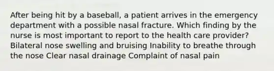 After being hit by a baseball, a patient arrives in the emergency department with a possible nasal fracture. Which finding by the nurse is most important to report to the health care provider? Bilateral nose swelling and bruising Inability to breathe through the nose Clear nasal drainage Complaint of nasal pain