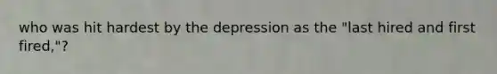 who was hit hardest by the depression as the "last hired and first fired,"?