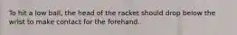 To hit a low ball, the head of the racket should drop below the wrist to make contact for the forehand.