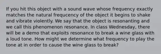 If you hit this object with a sound wave whose frequency exactly matches the natural frequcency of the object it begins to shake and vibrate violently. We say that the object is resonanting and we call this phenomenon resonance. In class Wednesday, there will be a demo that exploits resonance to break a wine glass with a loud tone. How might we determine what frequency to play the tone at in order to cause the wine glass to break?