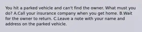 You hit a parked vehicle and can't find the owner. What must you do? A.Call your insurance company when you get home. B.Wait for the owner to return. C.Leave a note with your name and address on the parked vehicle.