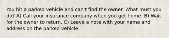 You hit a parked vehicle and can't find the owner. What must you do? A) Call your insurance company when you get home. B) Wait for the owner to return. C) Leave a note with your name and address on the parked vehicle.