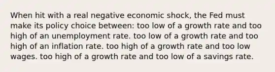 When hit with a real negative economic shock, the Fed must make its policy choice between: too low of a growth rate and too high of an unemployment rate. too low of a growth rate and too high of an inflation rate. too high of a growth rate and too low wages. too high of a growth rate and too low of a savings rate.