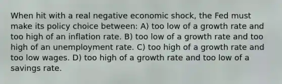 When hit with a real negative economic shock, the Fed must make its policy choice between: A) too low of a growth rate and too high of an inflation rate. B) too low of a growth rate and too high of an <a href='https://www.questionai.com/knowledge/kh7PJ5HsOk-unemployment-rate' class='anchor-knowledge'>unemployment rate</a>. C) too high of a growth rate and too low wages. D) too high of a growth rate and too low of a savings rate.