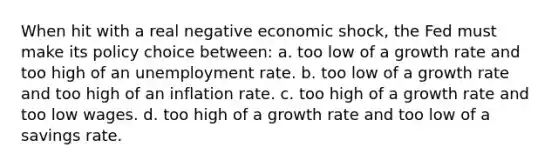 When hit with a real negative economic shock, the Fed must make its policy choice between: a. too low of a growth rate and too high of an unemployment rate. b. too low of a growth rate and too high of an inflation rate. c. too high of a growth rate and too low wages. d. too high of a growth rate and too low of a savings rate.