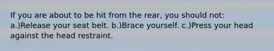 If you are about to be hit from the rear, you should not: a.)Release your seat belt. b.)Brace yourself. c.)Press your head against the head restraint.