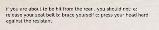 if you are about to be hit from the rear , you should not: a: release your seat belt b: brace yourself c: press your head hard against the resistant