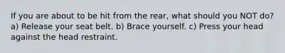 If you are about to be hit from the rear, what should you NOT do? a) Release your seat belt. b) Brace yourself. c) Press your head against the head restraint.