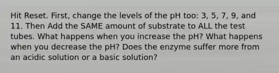 Hit Reset. First, change the levels of the pH too: 3, 5, 7, 9, and 11. Then Add the SAME amount of substrate to ALL the test tubes. What happens when you increase the pH? What happens when you decrease the pH? Does the enzyme suffer more from an acidic solution or a basic solution?