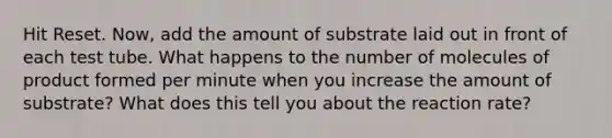 Hit Reset. Now, add the amount of substrate laid out in front of each test tube. What happens to the number of molecules of product formed per minute when you increase the amount of substrate? What does this tell you about the reaction rate?