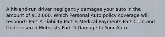 A hit-and-run driver negligently damages your auto in the amount of 12,000. Which Personal Auto policy coverage will respond? Part A-Liability Part B-Medical Payments Part C-Un and Underinsured Motorists Part D-Damage to Your Auto