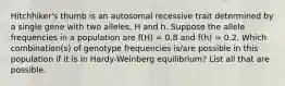 Hitchhiker's thumb is an autosomal recessive trait determined by a single gene with two alleles, H and h. Suppose the allele frequencies in a population are f(H) = 0.8 and f(h) = 0.2. Which combination(s) of genotype frequencies is/are possible in this population if it is in Hardy-Weinberg equilibrium? List all that are possible.