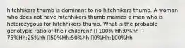 hitchhikers thumb is dominant to no hitchhikers thumb. A woman who does not have hitchhikers thumb marries a man who is heterozygous for hitchhikers thumb. What is the probable genotypic ratio of their children? 💞 100% Hh:0%hh 💞75%Hh:25%hh 💞50%Hh:50%hh 💞0%Hh:100%hh