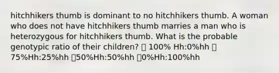 hitchhikers thumb is dominant to no hitchhikers thumb. A woman who does not have hitchhikers thumb marries a man who is heterozygous for hitchhikers thumb. What is the probable genotypic ratio of their children? 💞 100% Hh:0%hh 💞75%Hh:25%hh 💞50%Hh:50%hh 💞0%Hh:100%hh