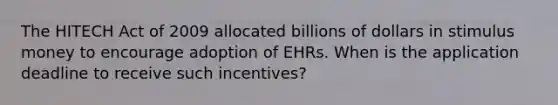 The HITECH Act of 2009 allocated billions of dollars in stimulus money to encourage adoption of EHRs. When is the application deadline to receive such incentives?