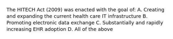 The HITECH Act (2009) was enacted with the goal of: A. Creating and expanding the current health care IT infrastructure B. Promoting electronic data exchange C. Substantially and rapidly increasing EHR adoption D. All of the above