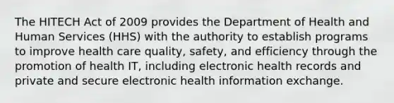 The HITECH Act of 2009 provides the Department of Health and Human Services (HHS) with the authority to establish programs to improve health care quality, safety, and efficiency through the promotion of health IT, including electronic health records and private and secure electronic health information exchange.