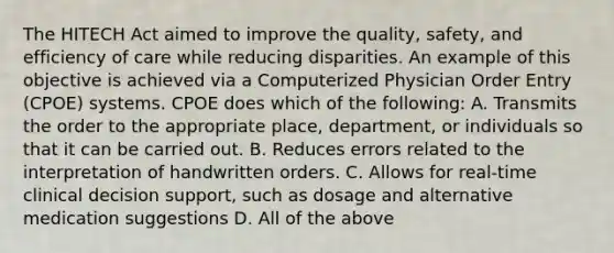 The HITECH Act aimed to improve the quality, safety, and efficiency of care while reducing disparities. An example of this objective is achieved via a Computerized Physician Order Entry (CPOE) systems. CPOE does which of the following: A. Transmits the order to the appropriate place, department, or individuals so that it can be carried out. B. Reduces errors related to the interpretation of handwritten orders. C. Allows for real-time clinical decision support, such as dosage and alternative medication suggestions D. All of the above