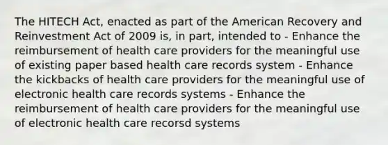 The HITECH Act, enacted as part of the American Recovery and Reinvestment Act of 2009 is, in part, intended to - Enhance the reimbursement of health care providers for the meaningful use of existing paper based health care records system - Enhance the kickbacks of health care providers for the meaningful use of electronic health care records systems - Enhance the reimbursement of health care providers for the meaningful use of electronic health care recorsd systems