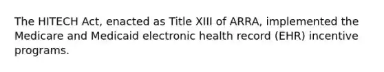 The HITECH Act, enacted as Title XIII of ARRA, implemented the Medicare and Medicaid electronic health record (EHR) incentive programs.