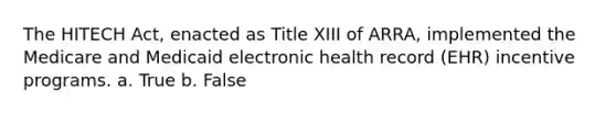 The HITECH Act, enacted as Title XIII of ARRA, implemented the Medicare and Medicaid electronic health record (EHR) incentive programs. a. True b. False