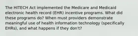 The HITECH Act implemented the Medicare and Medicaid electronic health record (EHR) incentive programs. What did these programs do? When must providers demonstrate meaningful use of health information technology (specifically EHRs), and what happens if they don't?