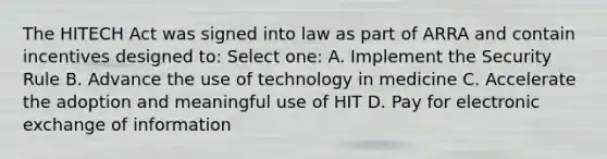 The HITECH Act was signed into law as part of ARRA and contain incentives designed to: Select one: A. Implement the Security Rule B. Advance the use of technology in medicine C. Accelerate the adoption and meaningful use of HIT D. Pay for electronic exchange of information