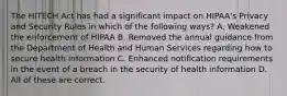 The HITECH Act has had a significant impact on HIPAA's Privacy and Security Rules in which of the following ways? A. Weakened the enforcement of HIPAA B. Removed the annual guidance from the Department of Health and Human Services regarding how to secure health information C. Enhanced notification requirements in the event of a breach in the security of health information D. All of these are correct.