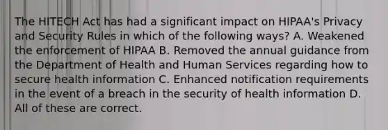 The HITECH Act has had a significant impact on HIPAA's Privacy and Security Rules in which of the following ways? A. Weakened the enforcement of HIPAA B. Removed the annual guidance from the Department of Health and Human Services regarding how to secure health information C. Enhanced notification requirements in the event of a breach in the security of health information D. All of these are correct.