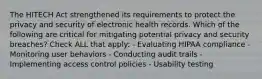 The HITECH Act strengthened its requirements to protect the privacy and security of electronic health records. Which of the following are critical for mitigating potential privacy and security breaches? Check ALL that apply: - Evaluating HIPAA compliance - Monitoring user behaviors - Conducting audit trails - Implementing access control policies - Usability testing