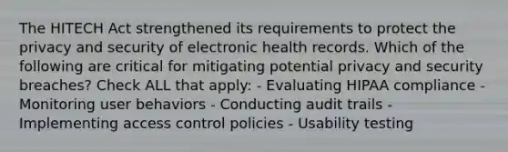 The HITECH Act strengthened its requirements to protect the privacy and security of electronic health records. Which of the following are critical for mitigating potential privacy and security breaches? Check ALL that apply: - Evaluating HIPAA compliance - Monitoring user behaviors - Conducting audit trails - Implementing access control policies - Usability testing